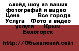 слайд-шоу из ваших фотографий и видео › Цена ­ 500 - Все города Услуги » Фото и видео услуги   . Крым,Белогорск